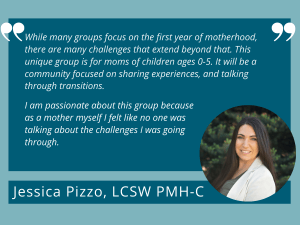 A quote from Jessica Pizzo, LCSW PMH-C that reads, "While many groups focus on the first year of motherhood, there are many challenges that extend beyond that. This unique group is for moms of children ages 0-3. It will be a community focused on sharing experiences, and talking through transitions. I am passionate about this group because as a mother myself I felt like no one was talking about the challenges I was going through."